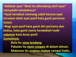 •Adakah ayat “Bola itu ditendang oleh saya”
menyalahi tatabahasa?
•Ayat tersebut memang salah kerana ayat
tersebut ialah ayat pasif kata ganti pertama
(saya).
•Bagi ayat pasif kata ganti diri pertama dan
kedua, kata ganti nama hendaklah hadir
sebelum kata kerja pasif.
Contohnya:
Bola itu saya tendang.
Pakaian itu kami simpan di dalam almari.
Makanan itu engkau makan sampai habis.
 