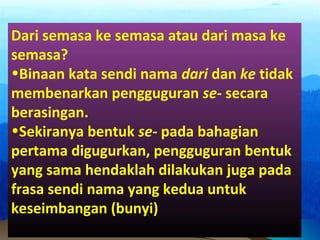 Dari semasa ke semasa atau dari masa ke
semasa?
•Binaan kata sendi nama dari dan ke tidak
membenarkan pengguguran se- secara
berasingan.
•Sekiranya bentuk se- pada bahagian
pertama digugurkan, pengguguran bentuk
yang sama hendaklah dilakukan juga pada
frasa sendi nama yang kedua untuk
keseimbangan (bunyi)
 