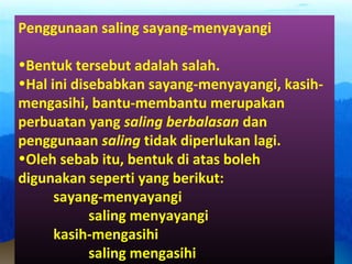 Penggunaan saling sayang-menyayangi
•Bentuk tersebut adalah salah.
•Hal ini disebabkan sayang-menyayangi, kasih-
mengasihi, bantu-membantu merupakan
perbuatan yang saling berbalasan dan
penggunaan saling tidak diperlukan lagi.
•Oleh sebab itu, bentuk di atas boleh
digunakan seperti yang berikut:
sayang-menyayangi
saling menyayangi
kasih-mengasihi
saling mengasihi
 