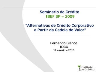Seminário de Crédito
         IBEF SP – 2009

"Alternativas de Crédito Corporativo
     a Partir da Cadeia de Valor"


             Fernando Blanco
                  IDCC
              19 – maio – 2010
 