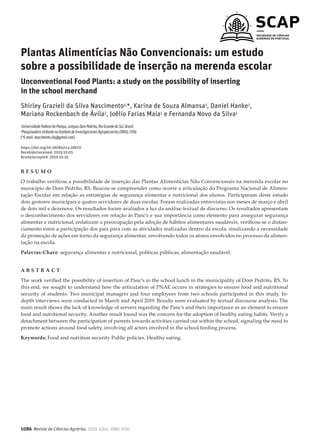 1086 Revista de Ciências Agrárias, 2019, 42(4): 1086-1095
Plantas Alimentícias Não Convencionais: um estudo
sobre a possibilidade de inserção na merenda escolar
Unconventional Food Plants: a study on the possibility of inserting
in the school merchand
Shirley Grazieli da Silva Nascimento1,*, Karina de Souza Almansa1, Daniel Hanke1,
Mariana Rockenbach de Ávila2, Joélio Farias Maia1 e Fernanda Novo da Silva1
1UniversidadeFederaldoPampa,campusDomPedrito,RioGrandedoSul,Brasil
2PesquisadoravisitantenoInstitutodeInvestigacionesAgropecuarias(INIA),Chile
(*E-mail:nascimento.shy@gmail.com)
https://doi.org/10.19084/rca.18670
Recebido/received: 2019.10.05
Aceite/accepted: 2019.10.16
R E S U M O
O trabalho verificou a possibilidade de inserção das Plantas Alimentícias Não Convencionais na merenda escolar no
município de Dom Pedrito, RS. Buscou-se compreender como ocorre a articulação do Programa Nacional de Alimen-
tação Escolar em relação as estratégias de segurança alimentar e nutricional dos alunos. Participaram deste estudo
dois gestores municipais e quatro servidores de duas escolas. Foram realizadas entrevistas nos meses de março e abril
de dois mil e dezenove. Os resultados foram avaliados a luz da análise textual de discurso. Os resultados apresentam
o desconhecimento dos servidores em relação às Panc’s e sua importância como elemento para assegurar segurança
alimentar e nutricional, enfatizam a preocupação pela adoção de hábitos alimentares saudáveis, verificou-se o distan-
ciamento entre a participação dos pais para com as atividades realizadas dentro da escola, sinalizando a necessidade
da promoção de ações em torno da segurança alimentar, envolvendo todos os atores envolvidos no processo da alimen-
tação na escola.
Palavras-Chave: segurança alimentar e nutricional, políticas públicas, alimentação saudável.
A B S T R A C T
The work verified the possibility of insertion of Panc’s in the school lunch in the municipality of Dom Pedrito, RS. To
this end, we sought to understand how the articulation of PNAE occurs in strategies to ensure food and nutritional
security of students. Two municipal managers and four employees from two schools participated in this study. In-
depth interviews were conducted in March and April 2019. Results were evaluated by textual discourse analysis. The
main result shows the lack of knowledge of servers regarding the Panc’s and their importance as an element to ensure
food and nutritional security. Another result found was the concern for the adoption of healthy eating habits. Verify a
detachment between the participation of parents towards activities carried out within the school, signaling the need to
promote actions around food safety, involving all actors involved in the school feeding process.
Keywords: Food and nutrition security Public policies. Healthy eating.
 