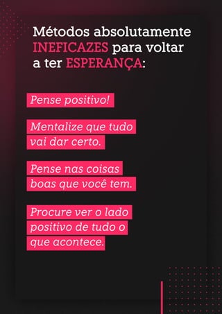 Métodos absolutamente
INEFICAZES para voltar
a ter ESPERANÇA:
Pense positivo!
Mentalize que tudo
vai dar certo.
Pense nas coisas
boas que você tem.
Procure ver o lado
positivo de tudo o
que acontece.
 