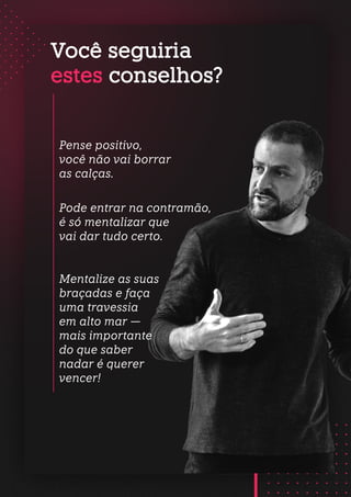 Você seguiria
estes conselhos?
Mentalize as suas
braçadas e faça
uma travessia
em alto mar —
mais importante
do que saber
nadar é querer
vencer!
Pense positivo,
você não vai borrar
as calças.
Pode entrar na contramão,
é só mentalizar que
vai dar tudo certo.
 