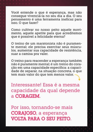 Você entende o que é esperança, mas não
consegue vivenciá-la no seu dia a dia. O seu
pensamento é uma ferramenta ineficaz para
isso. O que fazer?
Como cultivar no nosso peito aquele movi-
mento, aquele apetite para que acreditemos
que é possível a felicidade eterna?
O treino de um maratonista não é puramen-
te mental; ele precisa exercitar seus múscu-
los, aumentar sua capacidade de resistência,
suar a camisa pra valer.
O treino para reacender a esperança também
não é puramente mental; é um treino do cora-
ção em uma capacidade específica: a capaci-
dade de separar, na situação concreta, o que
tem mais valor do que tem menos valor.
Interessante! Essa é a mesma
capacidade da qual depende
a CORAGEM.
Por isso, tornando-se mais
CORAJOSO, a esperança
VOLTA PARA O SEU PEITO.
 
