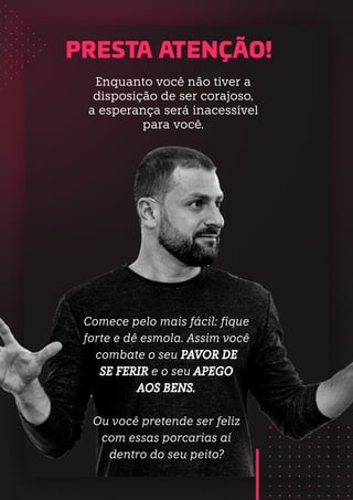 Comece pelo mais fácil: fique
forte e dê esmola. Assim você
combate o seu PAVOR DE
SE FERIR e o seu APEGO
AOS BENS.
Ou você pretende ser feliz
com essas porcarias aí
dentro do seu peito?
PRESTA ATENÇÃO!
Enquanto você não tiver a
disposição de ser corajoso,
a esperança será inacessível
para você.
 