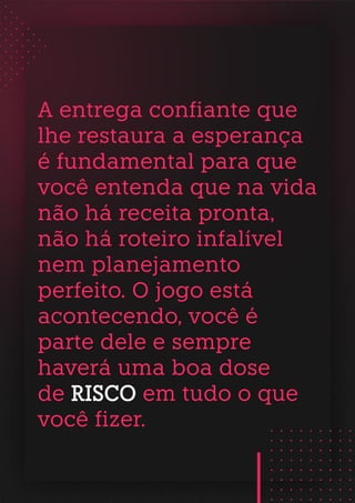 A entrega confiante que
lhe restaura a esperança
é fundamental para que
você entenda que na vida
não há receita pronta,
não há roteiro infalível
nem planejamento
perfeito. O jogo está
acontecendo, você é
parte dele e sempre
haverá uma boa dose
de RISCO em tudo o que
você fizer.
 