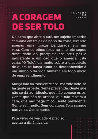 A CORAGEM
DE SER TOLO
P A L A V R A
D O
I T A L O
Na carta que abre o tarô, um sujeito imberbe
caminha em trajes de bobo da corte, levando
apenas uma trouxa pendurada em um
vara. Com os olhos fixos no alto, ele segue
descuidado do precipício aos seus pés e
indiferente a um cão que o ameaça. Esta
carta, “O Tolo”, diz muito sobre a disposição
de quem se lança rumo ao desconhecido; é
um símbolo da vida humana em todo início
de empreendimento.
Mas já não há tolos entre nós. Por todo lado, só
há gente esperta. Gente prevenida. Gente que
não se dá ao ridículo, que não comete erros.
Gente que não se arrisca, que não mostra a
cara, que não paga mico. Gente previdente.
Gente sem peito. Sem coragem. Sem sangue
nas veias. Gente morta.
Para viver de verdade, é preciso
aceitar a dinâmica da
 