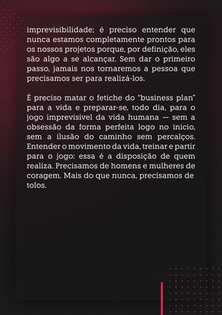 imprevisibilidade; é preciso entender que
nunca estamos completamente prontos para
os nossos projetos porque, por definição, eles
são algo a se alcançar. Sem dar o primeiro
passo, jamais nos tornaremos a pessoa que
precisamos ser para realizá-los.
É preciso matar o fetiche do “business plan”
para a vida e preparar-se, todo dia, para o
jogo imprevisível da vida humana — sem a
obsessão da forma perfeita logo no início,
sem a ilusão do caminho sem percalços.
Entender o movimento da vida, treinar e partir
para o jogo: essa é a disposição de quem
realiza. Precisamos de homens e mulheres de
coragem. Mais do que nunca, precisamos de
tolos.
 
