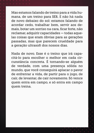 Mas estamos falando de treino para a vida hu-
mana, de um treino para SER. E não há nada
de novo debaixo do sol: estamos falando de
acordar cedo, trabalhar bem, servir aos de-
mais, botar um sorriso na cara, ficar forte, não
reclamar, adquirir capacidades — todas aque-
las coisas que eram óbvias para as gerações
passadas, mas que parecem crueldade para
a geração ultrasoft dos nossos dias.
Nada de novo. Esse é o treino que irá capa-
citá-lo para escolher o melhor em cada cir-
cunstância concreta. É tornando-se alguém
de verdade, com uma presença sólida no
mundo, que você conseguirá aplacar o pavor
de enfrentar a vida, de partir para o jogo, de
cair, de levantar, de cair novamente. Só vence
quem entra em campo, e só entra em campo
quem treina.
 