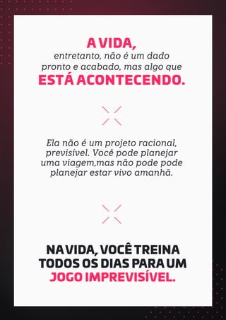 A VIDA,
entretanto, não é um dado
pronto e acabado, mas algo que
ESTÁ ACONTECENDO.
Ela não é um projeto racional,
previsível. Você pode planejar
uma viagem,mas não pode pode
planejar estar vivo amanhã.
NAVIDA, VOCÊ TREINA
TODOS OS DIAS PARA UM
JOGO IMPREVISÍVEL.
 
