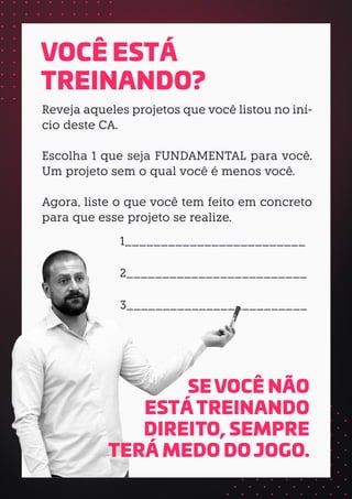 Reveja aqueles projetos que você listou no iní-
cio deste CA.
Escolha 1 que seja FUNDAMENTAL para você.
Um projeto sem o qual você é menos você.
Agora, liste o que você tem feito em concreto
para que esse projeto se realize.
1_________________________
2_________________________
3_________________________
VOCÊ ESTÁ
TREINANDO?
SE VOCÊ NÃO
ESTÁ TREINANDO
DIREITO, SEMPRE
TERÁ MEDO DO JOGO.
 