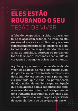 A falta de perspectiva na vida, no casamen-
to, na relação com os filhos, no trabalho etc.,
excetuando-se os casos clínicos que mere-
cem tratamento específico, em geral são sin-
tomas de dois males que, criando raízes na
alma do indivíduo, corroem os fundamen-
tos da felicidade. Esses males são a falta de
coragem e o apego às coisas deste mundo.
Aquilo que podemos chamar de tesão de
viver só aparece na vida do sujeito quan-
do, por baixo da transitoriedade das coisas
deste mundo, ele percebe uma permanên-
cia profunda, que é sinal da permanência
de algo maior, de um Bem superior. Aquele
que olha apenas para a superfície dos fenô-
menos acaba se confundindo e experimenta
uma tremenda insegurança, que tenta apla-
car aferrando-se à sua própria capacidade
de acumular bens ou de se garantir neste
PALAVRAS DO ITALO
ELES ESTÃO
ROUBANDO O SEU
TESÃO DE VIVER
 