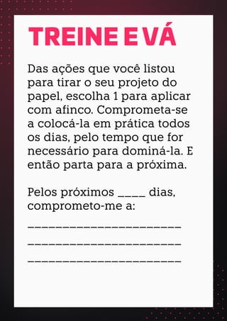 Das ações que você listou
para tirar o seu projeto do
papel, escolha 1 para aplicar
com afinco. Comprometa-se
a colocá-la em prática todos
os dias, pelo tempo que for
necessário para dominá-la. E
então parta para a próxima.
Pelos próximos ____ dias,
comprometo-me a:
______________________
______________________
______________________
TREINE E VÁ
 