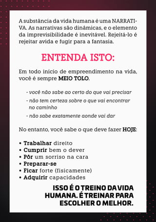 A substância da vida humana é uma NARRATI-
VA. As narrativas são dinâmicas, e o elemento
da imprevisibilidade é inevitável. Rejeitá-lo é
rejeitar avida e fugir para a fantasia.
ENTENDA ISTO:
Em todo início de empreendimento na vida,
você é sempre MEIO TOLO.
- você não sabe ao certo do que vai precisar
- não tem certeza sobre o que vai encontrar
no caminho
- não sabe exatamente aonde vai dar
No entanto, você sabe o que deve fazer HOJE:
• Trabalhar direito
• Cumprir bem o dever
• Pôr um sorriso na cara
• Preparar-se
• Ficar forte (fisicamente)
• Adquirir capacidades
ISSO É O TREINO DAVIDA
HUMANA. É TREINAR PARA
ESCOLHER O MELHOR.
 
