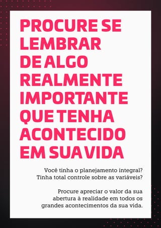 PROCURE SE
LEMBRAR
DE ALGO
REALMENTE
IMPORTANTE
QUE TENHA
ACONTECIDO
EM SUAVIDA
Você tinha o planejamento integral?
Tinha total controle sobre as variáveis?
Procure apreciar o valor da sua
abertura à realidade em todos os
grandes acontecimentos da sua vida.
 