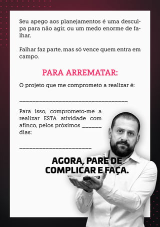 Seu apego aos planejamentos é uma descul-
pa para não agir, ou um medo enorme de fa-
lhar.
Falhar faz parte, mas só vence quem entra em
campo.
O projeto que me comprometo a realizar é:
_________________________________
PARA ARREMATAR:
AGORA, PARE DE
COMPLICAR E FAÇA.
Para isso, comprometo-me a
realizar ESTA atividade com
afinco, pelos próximos ______
dias:
______________________
 
