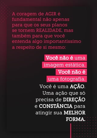 A coragem de AGIR é
fundamental não apenas
para que os seus planos
se tornem REALIDADE, mas
também para que você
entenda algo importantíssimo
a respeito de si mesmo:
Você não é uma
imagem estática.
Você não é
uma fotografia.
Você é uma AÇÃO.
Uma ação que só
precisa de DIREÇÃO
e CONSTÂNCIA para
atingir sua MELHOR
FORMA.
 