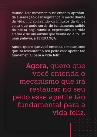mundo. Este movimento, no entanto, aprofun-
da a sensação de insegurança, o medo diante
da vida, inviabilizando os influxos da única
coisa que pode servir de fundamento sólido
da nossa segurança: a expectativa da vida
eterna e de um auxílio que venha do Alto. Em
uma palavra, a ESPERANÇA.
Agora, quero que você entenda o mecanismo
que irá restaurar no seu peito esse apetite tão
fundamental para a vida feliz.
Agora, quero que
você entenda o
mecanismo que irá
restaurar no seu
peito esse apetite tão
fundamental para a
vida feliz.
 