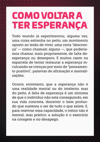 Todo mundo já experimentou, alguma vez,
uma coisa estranha no peito, um movimento
oposto ao tesão de viver, uma certa “descren-
ça” — como chamam alguns —, que podería-
mos chamar, mais propriamente, de falta de-
esperança ou desespero. E muitos caem na
esparrela de tentar restaurar a esperança in-
culcando-se crenças por meio de “pensamen-
to positivo”, palavras de afirmação e mentali-
zações.
Ocorre, entretanto, que a esperança não é
uma realidade mental ou do intelecto, mas
do peito. A falta de esperança é um sintoma
de que o indivíduo não está conseguindo, em
sua vida concreta, discernir o bem profun-
do que sustenta o ser de tudo o que existe. E,
para reavivar essa capacidade, o treino não é
mental, mas prático: a solução é o exercício
na coragem e no desapego.
COMO VOLTAR A
TER ESPERANÇA
 