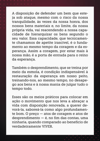 A disposição de defender um bem que este-
ja sob ataque, mesmo com o risco da nossa
tranquilidade, às vezes da nossa honra, dos
nossos bens materiais e, no limite, da nossa
própria vida, vai reacendendo a nossa capa-
cidade de hierarquizar os bens segundo o
seu valor. Essa capacidade, que tecnicamen-
te chamamos de apetite irascível, é o funda-
mento ao mesmo tempo da coragem e da es-
perança. Assim a coragem, por estar mais à
nossa mão, é a porta de entrada para o reino
da esperança.
Também o desprendimento, que se treina por
meio da esmola, é condição indispensável à
restauração da esperança em nosso peito,
treinando-nos, ao mesmo tempo, no desape-
go aos bens e à nossa mania de julgar tudo o
tempo todo.
Esses são os meios práticos para colocar em
ação o movimento que nos leva a abraçar a
vida com disposição renovada, a querer de-
vorá-la, saboreá-la como algo profundamen-
te bom. O preço — atos de coragem e atos de
desprendimento — é, no fim das contas, uma
ninharia, quando comparado ao benefício de
verdadeiramente VIVER.
 