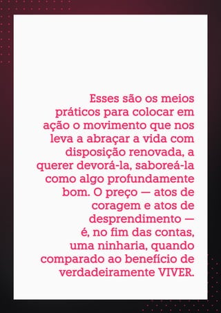 Esses são os meios
práticos para colocar em
ação o movimento que nos
leva a abraçar a vida com
disposição renovada, a
querer devorá-la, saboreá-la
como algo profundamente
bom. O preço — atos de
coragem e atos de
desprendimento —
é, no fim das contas,
uma ninharia, quando
comparado ao benefício de
verdadeiramente VIVER.
 