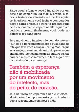 Bateu aquela fome e você é invadido por um
desejo de comer um Big Mac. O aroma, o sa-
bor, a textura do alimento — tudo lhe apete-
ce. Imediatamente você fecha o computador,
pega o carro, enfrenta o trânsito, procura vaga
no estacionamento, espera na fila, aguarda o
pedido, e pronto: finalmente, você pode sa-
borear o seu sanduíche.
Esse movimento interior não vem do intelec-
to. Não é o pensamento sobre a qualidade do
bife que leva você a traçar um Big Mac. O que
está em jogo é um movimento do peito, a que
chamamos tecnicamente de apetite. Pode não
parecer, mas esse movimento tem algo a ver
com a virtude da esperança.
Se a natureza da esperança não é intelectu-
al, não é também por um esforço do intelecto
que a reacendemos em nossa vida.
Também a esperança
não é mobilizada
por um movimento
do intelecto, mas
do peito, do coração.
 