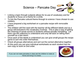 Science – Pancake Day Linking a topic through subjects allows for re-use of vocabulary and for students to focus on a theme for a while. To link the Pancake cultural theme through to science I have chosen to use cookery.  I have prepared a big worksheet on a pancake recipe with removable pieces.  The children will first read with the teacher all the different labels and as a group will brainstorm the vocabulary involved.  This is also a way of getting the meaning of words across to students without actually translating.  Let them use the collective to understand and only fall back on telling them yourself as a last resort. Once each of the labels is understood you can give small groups the recipe game to sort into order themselves. Check all groups alternatives and sort out the correct alternative together. At this point you can give individual worksheets so each student has his own copy to work on and order. If you can not make pancakes in class ask the children to make at  Home and bring in to share. 