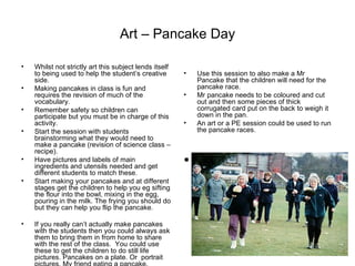 Art – Pancake Day Whilst not strictly art this subject lends itself to being used to help the student’s creative side. Making pancakes in class is fun and requires the revision of much of the vocabulary. Remember safety so children can participate but you must be in charge of this activity. Start the session with students brainstorming what they would need to make a pancake (revision of science class – recipe). Have pictures and labels of main ingredients and utensils needed and get different students to match these. Start making your pancakes and at different stages get the children to help you eg sifting the flour into the bowl, mixing in the egg, pouring in the milk. The frying you should do but they can help you flip the pancake. If you really can’t actually make pancakes with the students then you could always ask them to bring them in from home to share with the rest of the class.  You could use these to get the children to do still life pictures. Pancakes on a plate. Or  portrait pictures. My friend eating a pancake. Use this session to also make a Mr Pancake that the children will need for the pancake race.  Mr pancake needs to be coloured and cut out and then some pieces of thick corrugated card put on the back to weigh it down in the pan. An art or a PE session could be used to run the pancake races.  Scan a photo of kids doing pancake races and insert here. 