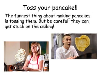 Toss your pancake!!
The funnest thing about making pancakes
is tossing them. But be careful: they can
get stuck on the ceiling!
 