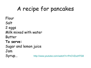 A recipe for pancakes
Flour
Salt
2 eggs
Milk mixed with water
Butter
To serve:
Sugar and lemon juice
Jam
Syrup…          http://www.youtube.com/watch?v=PnCVZozHTG8
 
