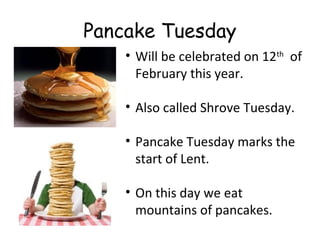 Pancake Tuesday
• Will be celebrated on 12th of
February this year.
• Also called Shrove Tuesday.
• Pancake Tuesday marks the
start of Lent.
• On this day we eat
mountains of pancakes.