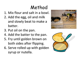 Method
1. Mix flour and salt in a bowl.
2. Add the egg, oil and milk
and slowly beat to make a
batter.
3. Put oil on the pan.
4. Add the batter to the pan.
5. Fry until golden brown on
both sides after flipping.
6. Serve rolled up with golden
syrup or nutella.