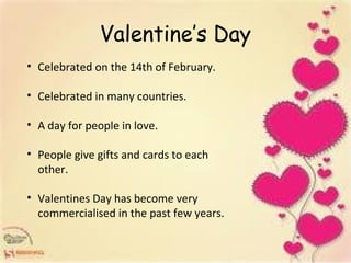 Valentine’s Day
• Celebrated on the 14th of February.
• Celebrated in many countries.
• A day for people in love.
• People give gifts and cards to each
other.
• Valentines Day has become very
commercialised in the past few years.