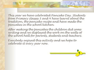 This year we have celebrated Pancake Day. Students from Primary classes 3 and 4 have learnt about the tradition, the pancake recipe and have made the pancakes in the school kitchen. After making the pancakes the children did some writing and we displayed the work on the walls of the school hall for parents, students and teachers. Everybody enjoyed this activity and we hope to celebrate it every year now. 
