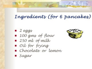 Ingredients (for 6 pancakes) 2 eggs 100 gms  of  flour 250 ml  of milk Oil  for  frying Chocolate  or  lemon  Sugar 
