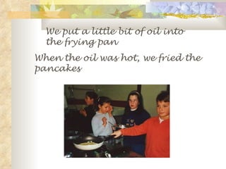 We put a little bit of oil into the frying pan When the oil was hot, we fried the pancakes 