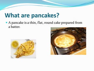 What are pancakes?
 A pancake is a thin, flat, round cake prepared from
 a batter.
 