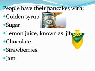 People have their pancakes with:
Golden syrup
Sugar
Lemon juice, known as ‘jif’
Chocolate
Strawberries
Jam
 