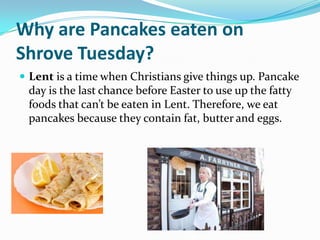Why are Pancakes eaten on
Shrove Tuesday?
 Lent is a time when Christians give things up. Pancake
 day is the last chance before Easter to use up the fatty
 foods that can’t be eaten in Lent. Therefore, we eat
 pancakes because they contain fat, butter and eggs.
 