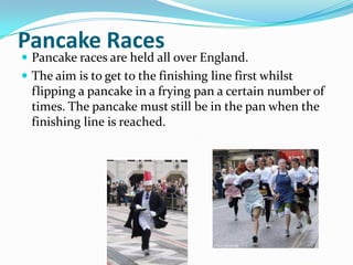 Pancake Races
 Pancake races are held all over England.
 The aim is to get to the finishing line first whilst
  flipping a pancake in a frying pan a certain number of
  times. The pancake must still be in the pan when the
  finishing line is reached.
 
