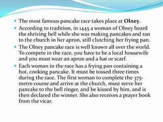 The most famous pancake race takes place at Olney.
 According to tradition, in 1445 a woman of Olney heard
  the shriving bell while she was making pancakes and ran
  to the church in her apron, still clutching her frying pan.
 The Olney pancake race is well known all over the world.
  To compete in the race, you have to be a local housewife
  and you must wear an apron and a hat or scarf.
 Each woman in the race has a frying pan containing a
  hot, cooking pancake. It must be tossed three times
  during the race. The first woman to complete the 375-
  metre course and arrive at the church, must serve her
  pancake to the bell ringer, and be kissed by him, and is
  then declared the winner. She also receives a prayer book
  from the vicar.
 