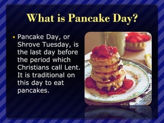 What is Pancake Day?
 Pancake Day, or
Shrove Tuesday, is
the last day before
the period which
Christians call Lent.
It is traditional on
this day to eat
pancakes.
 