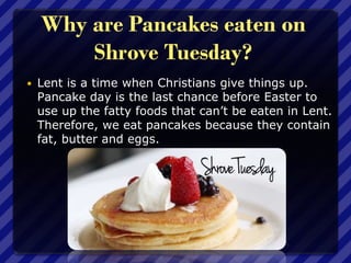 Why are Pancakes eaten on
Shrove Tuesday?
 Lent is a time when Christians give things up.
Pancake day is the last chance before Easter to
use up the fatty foods that can’t be eaten in Lent.
Therefore, we eat pancakes because they contain
fat, butter and eggs.
 
