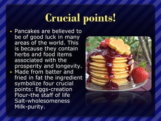 Crucial points!
 Pancakes are believed to
be of good luck in many
areas of the world. This
is because they contain
herbs and food items
associated with the
prosperity and longevity.
 Made from batter and
fried in fat the ingredient
symbolize four crucial
points: Eggs-creation
Flour-the staff of life
Salt-wholesomeness
Milk-purity.
 