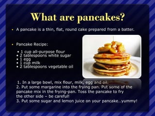 What are pancakes?
 A pancake is a thin, flat, round cake prepared from a batter.
 Pancake Recipe:
• 1 cup all-purpose flour
• 2 tablespoons white sugar
• 1 egg
• 1 cup milk
• 2 tablespoons vegetable oil
1. In a large bowl, mix flour, milk, egg and oil.
2. Put some margarine into the frying pan. Put some of the
pancake mix in the frying-pan. Toss the pancake to fry
the other side – be careful!
3. Put some sugar and lemon juice on your pancake…yummy!
 