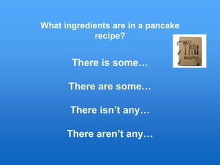 What ingredients are in a pancake
recipe?
There is some…
There are some…
There isn’t any…
There aren’t any…
 