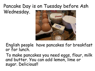 Pancake Day is on Tuesday before Ash
Wednesday.
English people have pancakes for breakfast
or for lunch.
To make pancakes you need eggs, flour, milk
and butter. You can add lemon, lime or
sugar. Delicious!!