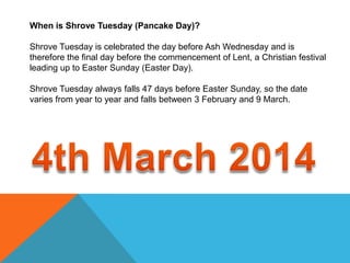 When is Shrove Tuesday (Pancake Day)?
Shrove Tuesday is celebrated the day before Ash Wednesday and is
therefore the final day before the commencement of Lent, a Christian festival
leading up to Easter Sunday (Easter Day).
Shrove Tuesday always falls 47 days before Easter Sunday, so the date
varies from year to year and falls between 3 February and 9 March.

 