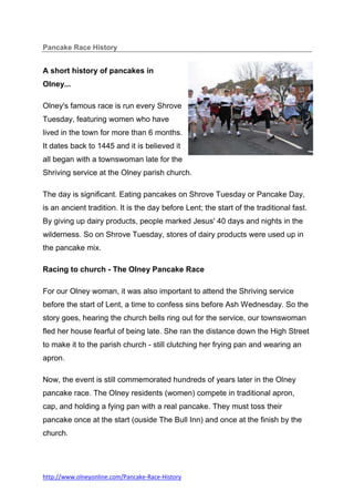Pancake Race History


A short history of pancakes in
Olney...

Olney's famous race is run every Shrove
Tuesday, featuring women who have
lived in the town for more than 6 months.
It dates back to 1445 and it is believed it
all began with a townswoman late for the
Shriving service at the Olney parish church.

The day is significant. Eating pancakes on Shrove Tuesday or Pancake Day,
is an ancient tradition. It is the day before Lent; the start of the traditional fast.
By giving up dairy products, people marked Jesus' 40 days and nights in the
wilderness. So on Shrove Tuesday, stores of dairy products were used up in
the pancake mix.

Racing to church - The Olney Pancake Race

For our Olney woman, it was also important to attend the Shriving service
before the start of Lent, a time to confess sins before Ash Wednesday. So the
story goes, hearing the church bells ring out for the service, our townswoman
fled her house fearful of being late. She ran the distance down the High Street
to make it to the parish church - still clutching her frying pan and wearing an
apron.

Now, the event is still commemorated hundreds of years later in the Olney
pancake race. The Olney residents (women) compete in traditional apron,
cap, and holding a fying pan with a real pancake. They must toss their
pancake once at the start (ouside The Bull Inn) and once at the finish by the
church.




http://www.olneyonline.com/Pancake-Race-History
 