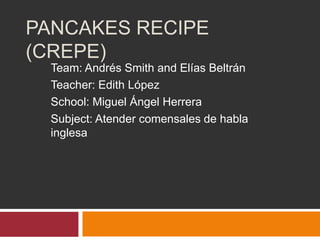 PANCAKES RECIPE
(CREPE)
Team: Andrés Smith and Elías Beltrán
Teacher: Edith López
School: Miguel Ángel Herrera
Subject: Atender comensales de habla
inglesa
 
